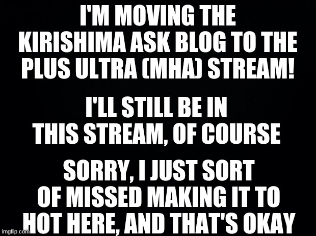 link in the comments | I'M MOVING THE KIRISHIMA ASK BLOG TO THE PLUS ULTRA (MHA) STREAM! I'LL STILL BE IN THIS STREAM, OF COURSE; SORRY, I JUST SORT OF MISSED MAKING IT TO HOT HERE, AND THAT'S OKAY | image tagged in black background,boku no hero academia,my hero academia | made w/ Imgflip meme maker