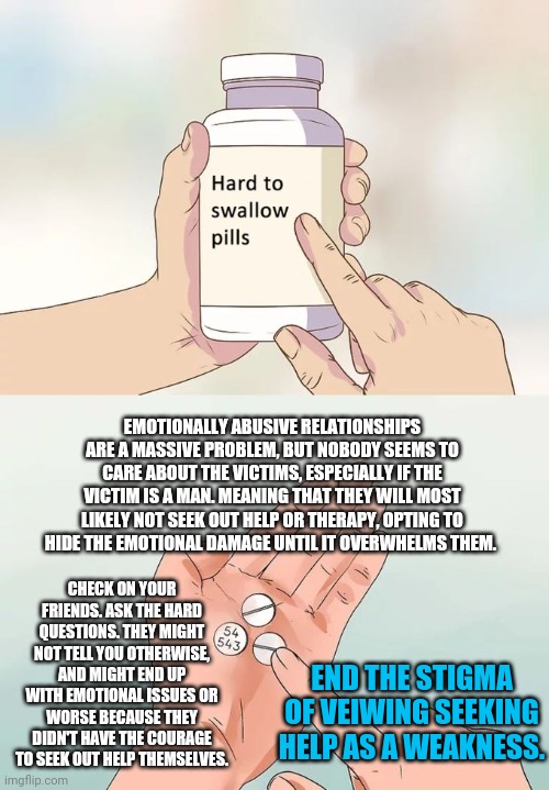 Hard To Swallow Pills Meme | EMOTIONALLY ABUSIVE RELATIONSHIPS ARE A MASSIVE PROBLEM, BUT NOBODY SEEMS TO CARE ABOUT THE VICTIMS, ESPECIALLY IF THE VICTIM IS A MAN. MEANING THAT THEY WILL MOST LIKELY NOT SEEK OUT HELP OR THERAPY, OPTING TO HIDE THE EMOTIONAL DAMAGE UNTIL IT OVERWHELMS THEM. CHECK ON YOUR FRIENDS. ASK THE HARD QUESTIONS. THEY MIGHT NOT TELL YOU OTHERWISE, AND MIGHT END UP WITH EMOTIONAL ISSUES OR WORSE BECAUSE THEY DIDN'T HAVE THE COURAGE TO SEEK OUT HELP THEMSELVES. END THE STIGMA OF VEIWING SEEKING HELP AS A WEAKNESS. | image tagged in memes,hard to swallow pills | made w/ Imgflip meme maker