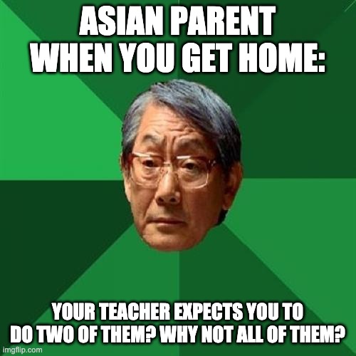 High Expectations Asian Father Meme | ASIAN PARENT WHEN YOU GET HOME: YOUR TEACHER EXPECTS YOU TO DO TWO OF THEM? WHY NOT ALL OF THEM? | image tagged in memes,high expectations asian father | made w/ Imgflip meme maker