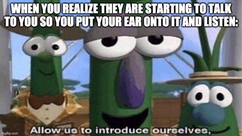 VeggieTales 'Allow us to introduce ourselfs' | WHEN YOU REALIZE THEY ARE STARTING TO TALK TO YOU SO YOU PUT YOUR EAR ONTO IT AND LISTEN: | image tagged in veggietales 'allow us to introduce ourselfs' | made w/ Imgflip meme maker
