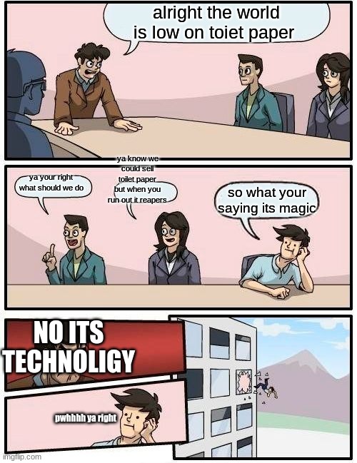 Boardroom Meeting Suggestion Meme | alright the world is low on toiet paper; ya know we could sell toilet paper but when you run out it reapers; ya your right what should we do; so what your saying its magic; NO ITS TECHNOLIGY; pwhhhh ya right | image tagged in memes,boardroom meeting suggestion | made w/ Imgflip meme maker