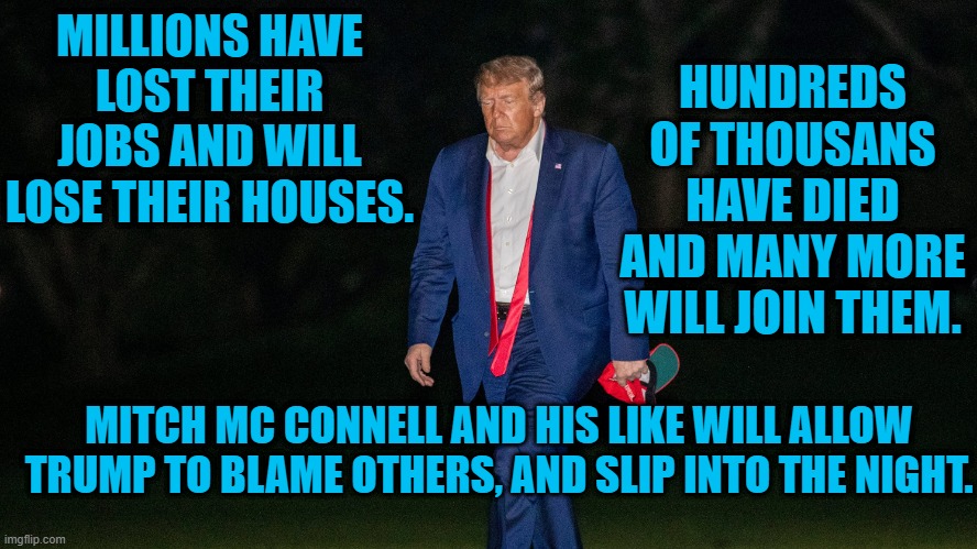 Leaving Destruction In His Wake. | MILLIONS HAVE LOST THEIR JOBS AND WILL LOSE THEIR HOUSES. HUNDREDS OF THOUSANS HAVE DIED AND MANY MORE WILL JOIN THEM. MITCH MC CONNELL AND HIS LIKE WILL ALLOW TRUMP TO BLAME OTHERS, AND SLIP INTO THE NIGHT. | image tagged in politics | made w/ Imgflip meme maker