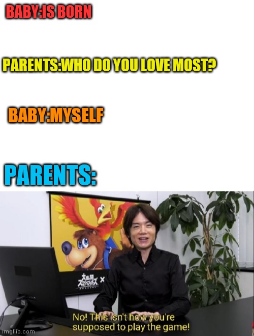 Same baby | BABY:IS BORN; PARENTS:WHO DO YOU LOVE MOST? BABY:MYSELF; PARENTS: | image tagged in blank white template,this isn't how you're supposed to play the game | made w/ Imgflip meme maker