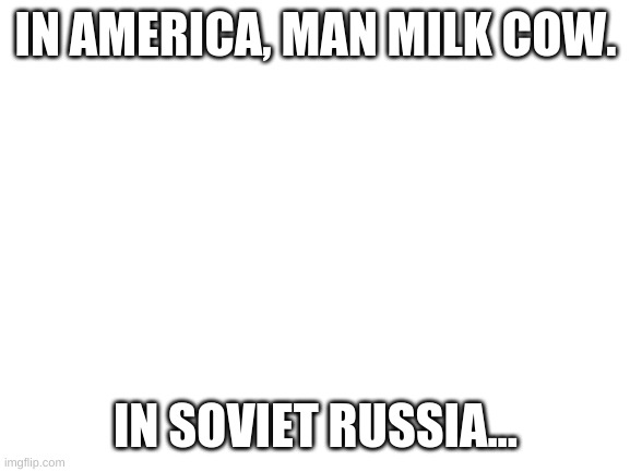 In soviet russia | IN AMERICA, MAN MILK COW. IN SOVIET RUSSIA... | image tagged in blank white template | made w/ Imgflip meme maker