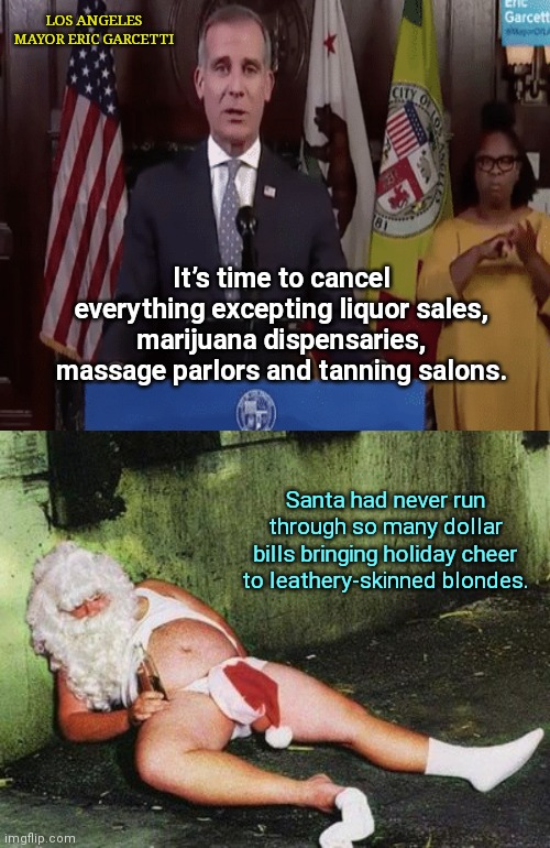 Los Angeles Mayor Eric Garcetti cancels everything but... | LOS ANGELES MAYOR ERIC GARCETTI; It’s time to cancel everything excepting liquor sales, marijuana dispensaries, massage parlors and tanning salons. Santa had never run through so many dollar bills bringing holiday cheer to leathery-skinned blondes. | image tagged in drunk santa,los angeles,mayor eric garcetti,covid-19,lockdowns,political humor | made w/ Imgflip meme maker