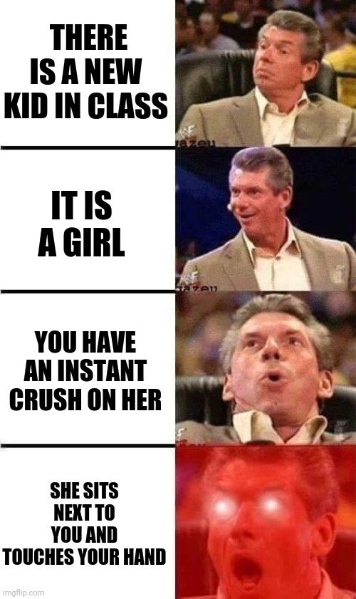 When boy see girl | THERE IS A NEW KID IN CLASS; IT IS A GIRL; YOU HAVE AN INSTANT CRUSH ON HER; SHE SITS NEXT TO YOU AND TOUCHES YOUR HAND | image tagged in vince mcmahon reaction w/glowing eyes | made w/ Imgflip meme maker