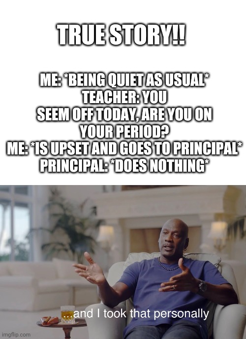 ME: *BEING QUIET AS USUAL*
TEACHER: YOU SEEM OFF TODAY, ARE YOU ON YOUR PERIOD?
ME: *IS UPSET AND GOES TO PRINCIPAL*
PRINCIPAL: *DOES NOTHING*; TRUE STORY!! | image tagged in and i took that personally,highschool,i hate school,teachers | made w/ Imgflip meme maker