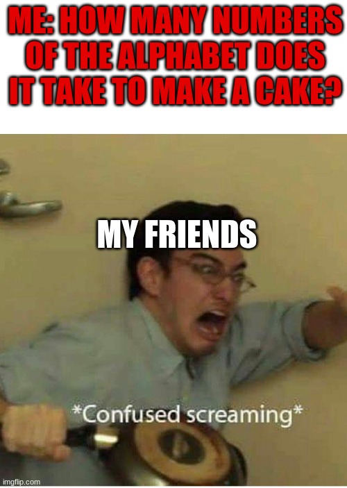 confused screaming | ME: HOW MANY NUMBERS OF THE ALPHABET DOES IT TAKE TO MAKE A CAKE? MY FRIENDS | image tagged in confused screaming | made w/ Imgflip meme maker