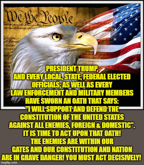 Constitution eagle and flag | PRESIDENT TRUMP, AND EVERY LOCAL, STATE, FEDERAL ELECTED
OFFICIALS; AS WELL AS EVERY LAW ENFORCEMENT AND MILITARY MEMBERS
HAVE SWORN AN OATH THAT SAYS:
"I WILL SUPPORT AND DEFEND THE
CONSTITUTION OF THE UNITED STATES AGAINST ALL ENEMIES, FOREIGN & DOMESTIC". IT IS TIME TO ACT UPON THAT OATH!
THE ENEMIES ARE WITHIN OUR GATES AND OUR CONSTITUTION AND NATION ARE IN GRAVE DANGER! YOU MUST ACT DECISIVELY! | image tagged in the constitution,american flag,patriotic eagle,election fraud,officials,military and law enforcement | made w/ Imgflip meme maker