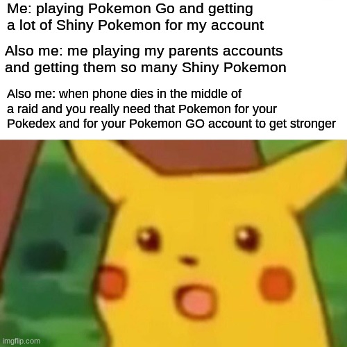Surprised Pikachu | Me: playing Pokemon Go and getting a lot of Shiny Pokemon for my account; Also me: me playing my parents accounts and getting them so many Shiny Pokemon; Also me: when phone dies in the middle of a raid and you really need that Pokemon for your Pokedex and for your Pokemon GO account to get stronger | image tagged in memes,surprised pikachu | made w/ Imgflip meme maker