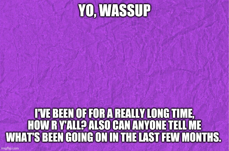 Generic purple background | YO, WASSUP; I'VE BEEN OF FOR A REALLY LONG TIME, HOW R Y'ALL? ALSO CAN ANYONE TELL ME WHAT'S BEEN GOING ON IN THE LAST FEW MONTHS. | image tagged in generic purple background | made w/ Imgflip meme maker