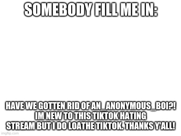 fill me in | SOMEBODY FILL ME IN:; HAVE WE GOTTEN RID OF AN_ANONYMOUS_BOI?! IM NEW TO THIS TIKTOK HATING STREAM BUT I DO LOATHE TIKTOK. THANKS Y'ALL! | image tagged in blank white template,tik tok sucks,i don't need sleep i need answers | made w/ Imgflip meme maker