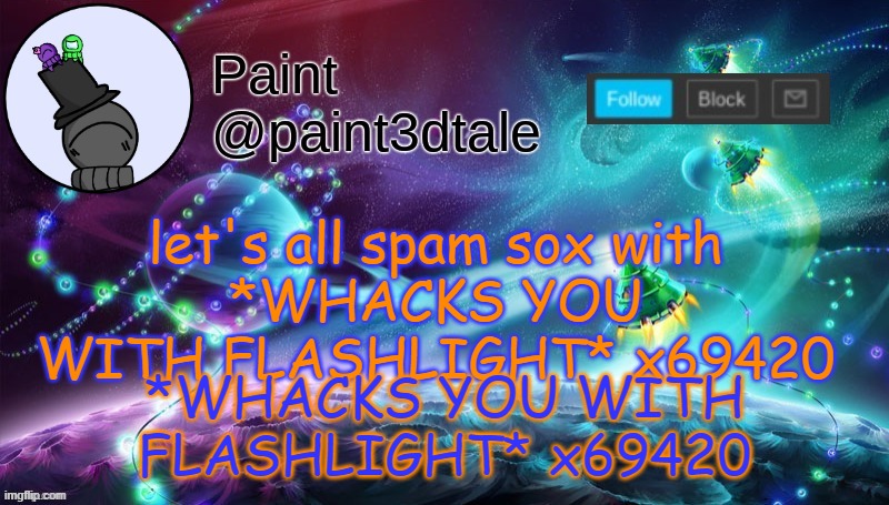 *WHACKS YOU WITH FLASHLIGHT* x69420 | *WHACKS YOU WITH FLASHLIGHT* x69420; let's all spam sox with
*WHACKS YOU WITH FLASHLIGHT* x69420 | image tagged in paint festive announcement | made w/ Imgflip meme maker