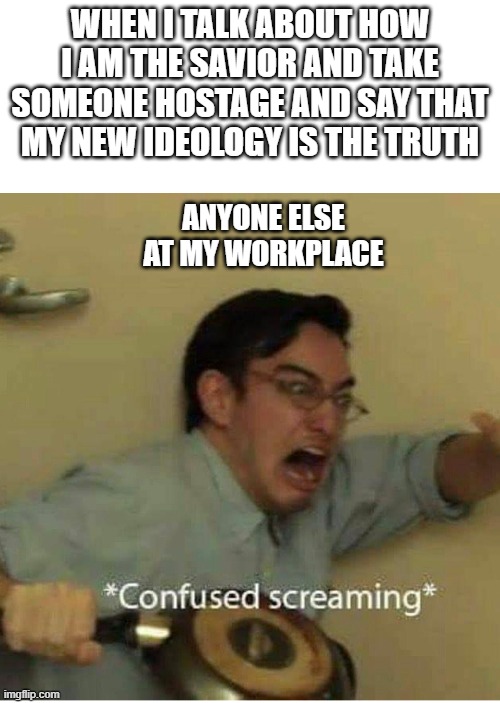 confused screaming | WHEN I TALK ABOUT HOW I AM THE SAVIOR AND TAKE SOMEONE HOSTAGE AND SAY THAT MY NEW IDEOLOGY IS THE TRUTH; ANYONE ELSE AT MY WORKPLACE | image tagged in confused screaming | made w/ Imgflip meme maker