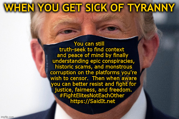 When you get sick of tyranny... | WHEN YOU GET SICK OF TYRANNY; You can still     
truth-seek to find context  
and peace of mind by finally 
understanding epic conspiracies,
historic scams, and monstrous
corruption on the platforms you're
wish to censor.  Then when aware
you can better resist and fight for
justice, fairness, and freedom.
#FightElitesNotEachOther  
https://SaidIt.net | image tagged in trump in mask,tyranny,lockdown skepticism,vaccine skepticism,scamdemic,conspiracy theories | made w/ Imgflip meme maker