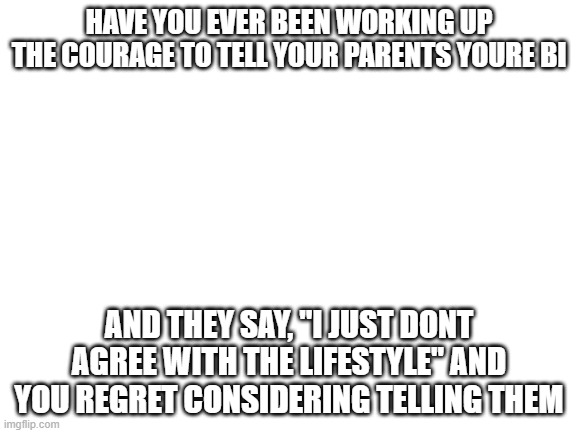 anyone? | HAVE YOU EVER BEEN WORKING UP THE COURAGE TO TELL YOUR PARENTS YOURE BI; AND THEY SAY, "I JUST DONT AGREE WITH THE LIFESTYLE" AND YOU REGRET CONSIDERING TELLING THEM | image tagged in blank white template | made w/ Imgflip meme maker