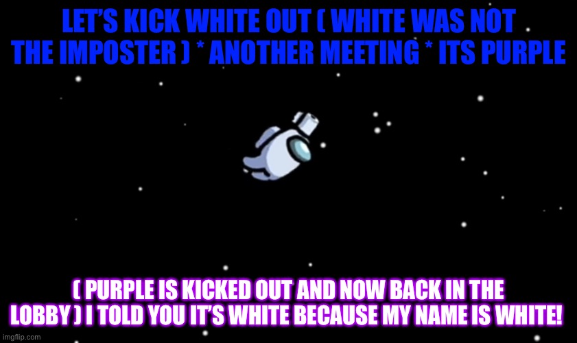 Among Us ejected | LET’S KICK WHITE OUT ( WHITE WAS NOT THE IMPOSTER ) * ANOTHER MEETING * ITS PURPLE; ( PURPLE IS KICKED OUT AND NOW BACK IN THE LOBBY ) I TOLD YOU IT’S WHITE BECAUSE MY NAME IS WHITE! | image tagged in among us ejected | made w/ Imgflip meme maker