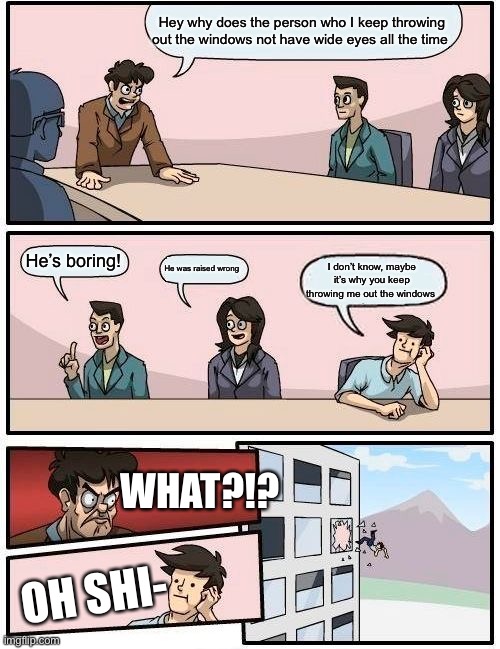 Boardroom Meeting Suggestion Meme | Hey why does the person who I keep throwing out the windows not have wide eyes all the time; He’s boring! He was raised wrong; I don’t know, maybe it’s why you keep throwing me out the windows; WHAT?!? OH SHI- | image tagged in memes,boardroom meeting suggestion | made w/ Imgflip meme maker