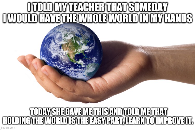 My teacher can beat up your teacher | I TOLD MY TEACHER THAT SOMEDAY I WOULD HAVE THE WHOLE WORLD IN MY HANDS; TODAY SHE GAVE ME THIS AND TOLD ME THAT HOLDING THE WORLD IS THE EASY PART, LEARN TO IMPROVE IT. | image tagged in holding globe,tough love,education,listen to your teacher,the whole world,improve everything you touch | made w/ Imgflip meme maker
