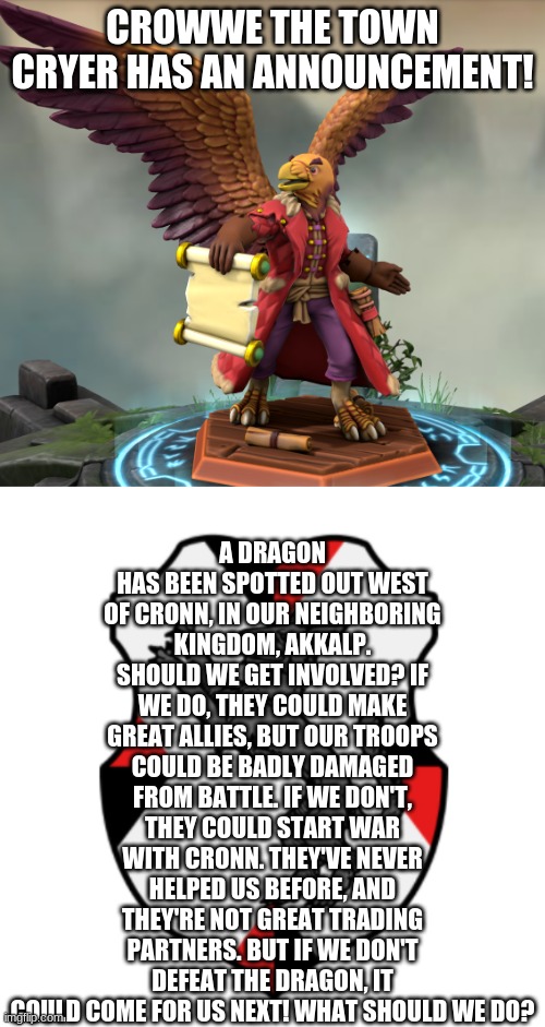 Crowwe's announcement | A DRAGON HAS BEEN SPOTTED OUT WEST OF CRONN, IN OUR NEIGHBORING KINGDOM, AKKALP. SHOULD WE GET INVOLVED? IF WE DO, THEY COULD MAKE GREAT ALLIES, BUT OUR TROOPS COULD BE BADLY DAMAGED FROM BATTLE. IF WE DON'T, THEY COULD START WAR WITH CRONN. THEY'VE NEVER HELPED US BEFORE, AND THEY'RE NOT GREAT TRADING PARTNERS. BUT IF WE DON'T DEFEAT THE DRAGON, IT COULD COME FOR US NEXT! WHAT SHOULD WE DO? CROWWE THE TOWN CRYER HAS AN ANNOUNCEMENT! | image tagged in cronnian crest | made w/ Imgflip meme maker