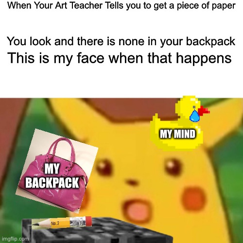 Me in art class | When Your Art Teacher Tells you to get a piece of paper; You look and there is none in your backpack; This is my face when that happens; MY MIND; MY BACKPACK | image tagged in surprised pikachu | made w/ Imgflip meme maker