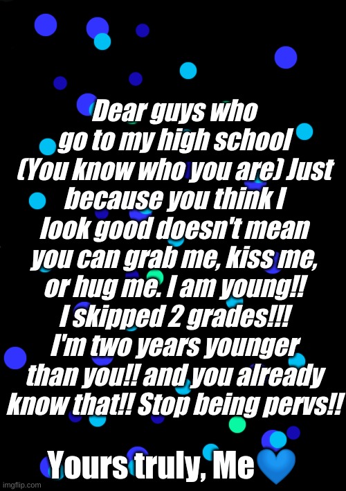 Stop It | Dear guys who go to my high school (You know who you are) Just because you think I look good doesn't mean you can grab me, kiss me, or hug me. I am young!! I skipped 2 grades!!! I'm two years younger than you!! and you already know that!! Stop being pervs!! Yours truly, Me💙 | image tagged in memes,high school | made w/ Imgflip meme maker