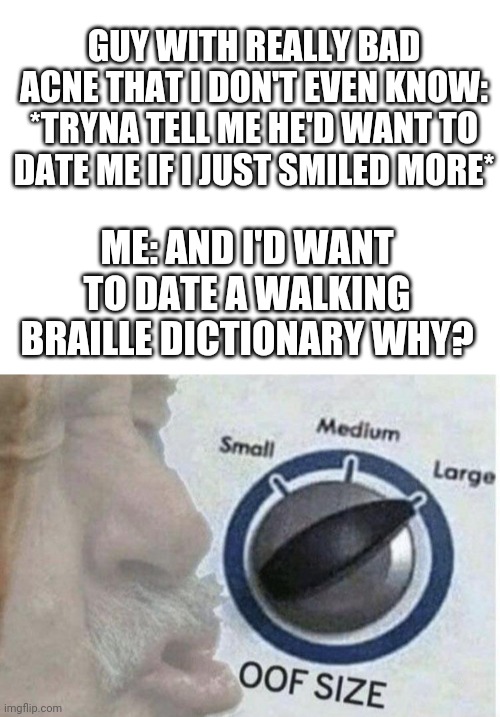 I don't date guys who nitpick me. Especially when I dont even know them | GUY WITH REALLY BAD ACNE THAT I DON'T EVEN KNOW: *TRYNA TELL ME HE'D WANT TO DATE ME IF I JUST SMILED MORE*; ME: AND I'D WANT TO DATE A WALKING BRAILLE DICTIONARY WHY? | image tagged in oof size large,burn | made w/ Imgflip meme maker