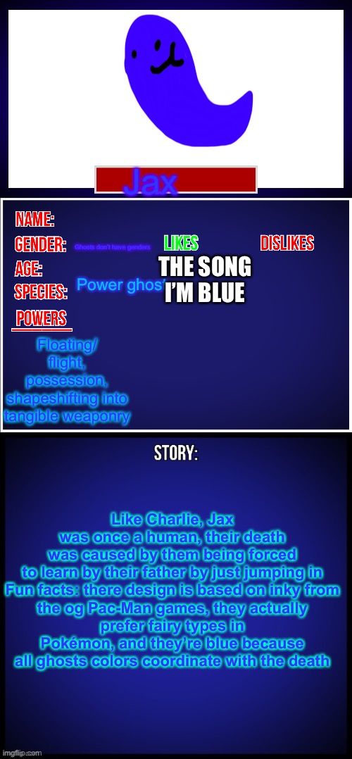 Jax the aquatic afterlife champion | Jax; Ghosts don’t have genders; THE SONG I’M BLUE; Power ghost; Floating/ flight, possession, shapeshifting into tangible weaponry; Like Charlie, Jax was once a human, their death was caused by them being forced to learn by their father by just jumping in

Fun facts: there design is based on inky from the og Pac-Man games, they actually prefer fairy types in Pokémon, and they’re blue because all ghosts colors coordinate with the death | image tagged in oc full showcase | made w/ Imgflip meme maker