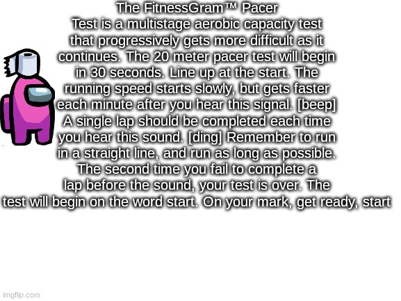 the fitnessgram pacer test | The FitnessGram™ Pacer Test is a multistage aerobic capacity test that progressively gets more difficult as it continues. The 20 meter pacer test will begin in 30 seconds. Line up at the start. The running speed starts slowly, but gets faster each minute after you hear this signal. [beep] A single lap should be completed each time you hear this sound. [ding] Remember to run in a straight line, and run as long as possible. The second time you fail to complete a lap before the sound, your test is over. The test will begin on the word start. On your mark, get ready, start | image tagged in blank white template | made w/ Imgflip meme maker