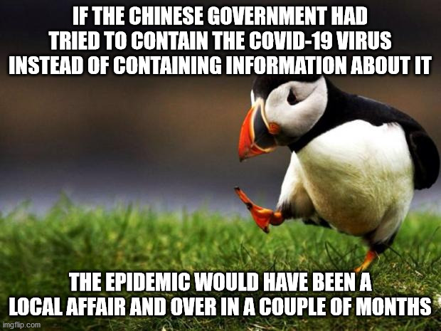 The Chinese are nice people but their leaders are jerks | IF THE CHINESE GOVERNMENT HAD TRIED TO CONTAIN THE COVID-19 VIRUS INSTEAD OF CONTAINING INFORMATION ABOUT IT; THE EPIDEMIC WOULD HAVE BEEN A LOCAL AFFAIR AND OVER IN A COUPLE OF MONTHS | image tagged in memes,unpopular opinion puffin,china,covid-19,coronavirus | made w/ Imgflip meme maker