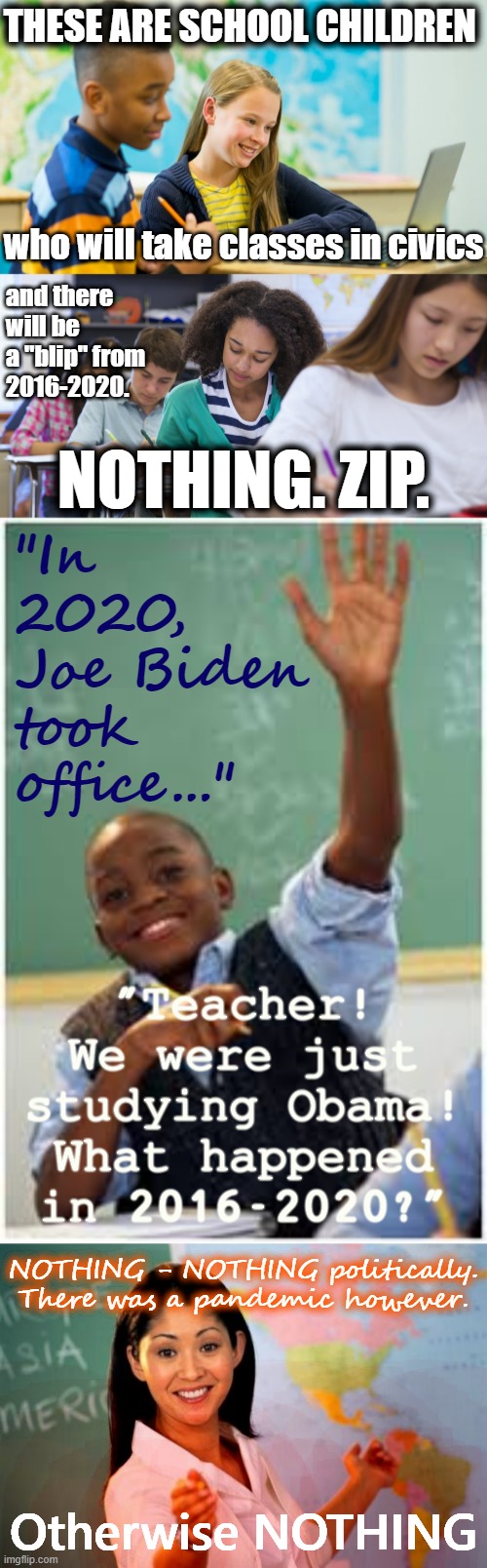 The Trump years will be memoryholed, the same way Watergate isn't properly taught today, because it's too vulgar and too complex | THESE ARE SCHOOL CHILDREN; who will take classes in civics; and there will be a "blip" from 2016-2020. "In 2020, Joe Biden took office..."; NOTHING. ZIP. "Teacher! We were just studying Obama! What happened in 2016-2020?"; NOTHING - NOTHING politically. There was a pandemic however. Otherwise NOTHING | image tagged in school children laptop,middle school students,school kid,memes,unhelpful high school teacher | made w/ Imgflip meme maker