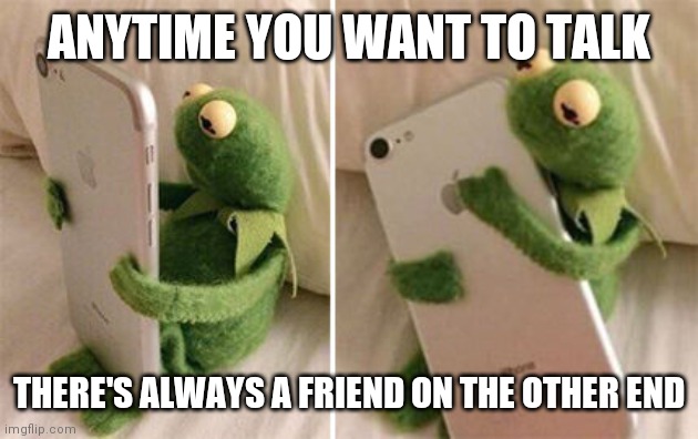 Kermit Hugging Phone | ANYTIME YOU WANT TO TALK; THERE'S ALWAYS A FRIEND ON THE OTHER END | image tagged in kermit hugging phone | made w/ Imgflip meme maker
