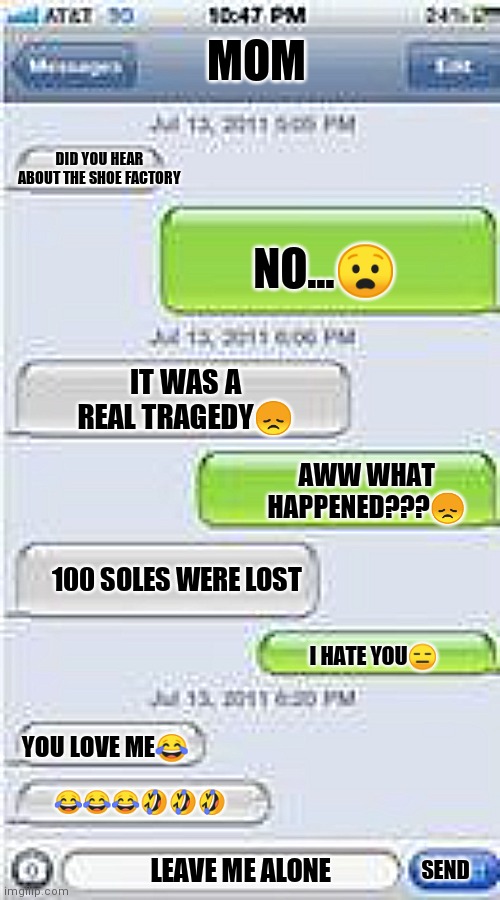 Text Message Template | MOM; DID YOU HEAR ABOUT THE SHOE FACTORY; NO...😧; IT WAS A REAL TRAGEDY😞; AWW WHAT HAPPENED???😞; 100 SOLES WERE LOST; I HATE YOU😑; YOU LOVE ME😂; 😂😂😂🤣🤣🤣; LEAVE ME ALONE; SEND | image tagged in text message template | made w/ Imgflip meme maker