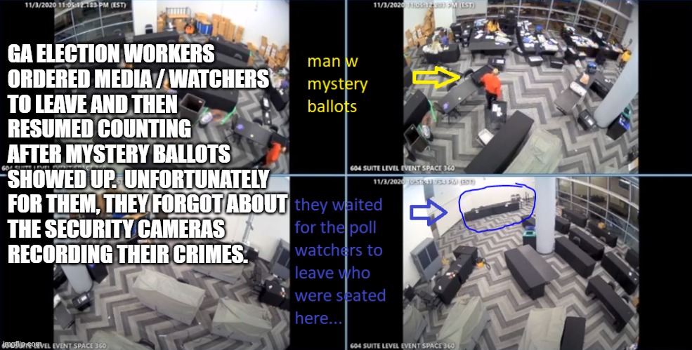GA has video proof of election workers counting ballots that mysteriously showed up after counting was halted! BUSTED! | GA ELECTION WORKERS 
ORDERED MEDIA / WATCHERS
TO LEAVE AND THEN
RESUMED COUNTING
AFTER MYSTERY BALLOTS
SHOWED UP.  UNFORTUNATELY
FOR THEM, THEY FORGOT ABOUT 
THE SECURITY CAMERAS 
RECORDING THEIR CRIMES. | image tagged in election 2020,election fraud,trump won,trump 2020,stop the steal | made w/ Imgflip meme maker