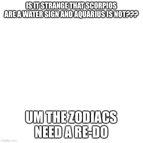 Blank Transparent Square Meme | IS IT STRANGE THAT SCORPIOS ARE A WATER SIGN AND AQUARIUS IS NOT??? UM THE ZODIACS NEED A RE-DO | image tagged in memes,blank transparent square | made w/ Imgflip meme maker