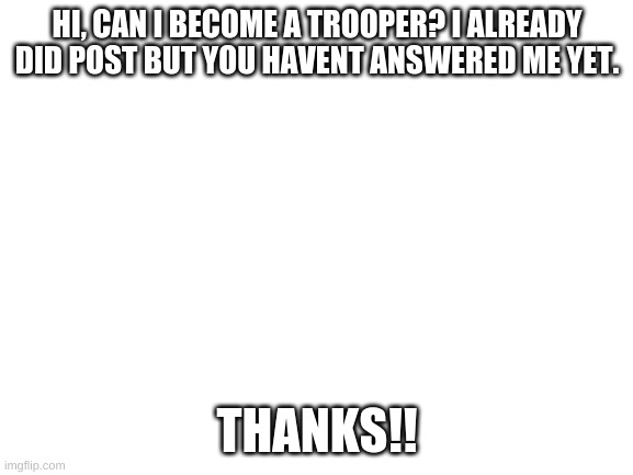 pls can i be a trooper | HI, CAN I BECOME A TROOPER? I ALREADY DID POST BUT YOU HAVENT ANSWERED ME YET. THANKS!! | image tagged in blank white template | made w/ Imgflip meme maker