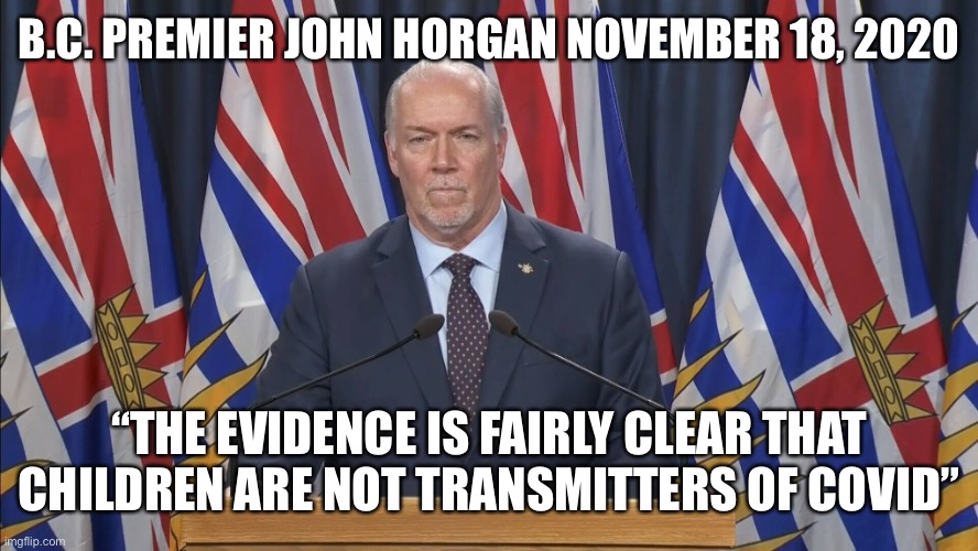 This is our Premier? | B.C. PREMIER JOHN HORGAN NOVEMBER 18, 2020; “THE EVIDENCE IS FAIRLY CLEAR THAT CHILDREN ARE NOT TRANSMITTERS OF COVID” | image tagged in vancouver,meanwhile in canada,canada,covid19,canadian politics,blame canada | made w/ Imgflip meme maker
