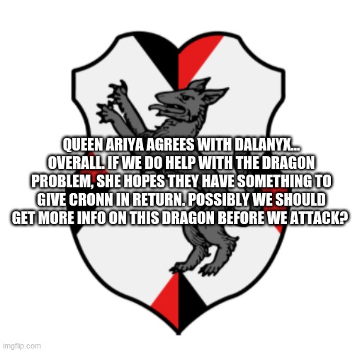 Maybe the dragon has something it's after... Preying Mantis, could you get more info? | QUEEN ARIYA AGREES WITH DALANYX... OVERALL. IF WE DO HELP WITH THE DRAGON PROBLEM, SHE HOPES THEY HAVE SOMETHING TO GIVE CRONN IN RETURN. POSSIBLY WE SHOULD GET MORE INFO ON THIS DRAGON BEFORE WE ATTACK? | image tagged in cronnian crest | made w/ Imgflip meme maker