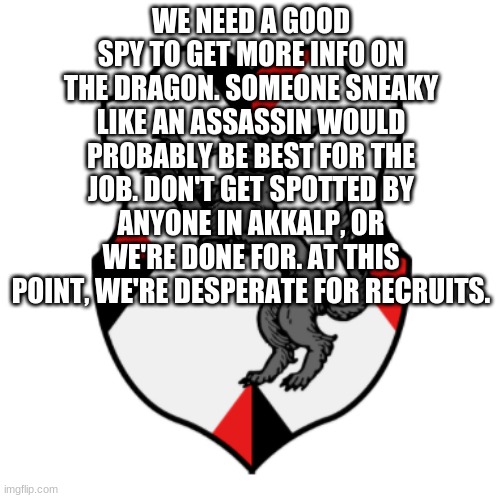 Anyone will do... | WE NEED A GOOD SPY TO GET MORE INFO ON THE DRAGON. SOMEONE SNEAKY LIKE AN ASSASSIN WOULD PROBABLY BE BEST FOR THE JOB. DON'T GET SPOTTED BY ANYONE IN AKKALP, OR WE'RE DONE FOR. AT THIS POINT, WE'RE DESPERATE FOR RECRUITS. | image tagged in cronnian crest | made w/ Imgflip meme maker