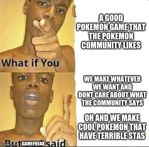 Can gamefreak please just listen to the community | A GOOD POKEMON GAME THAT THE POKEMON COMMUNITY LIKES; WE MAKE WHATEVER WE WANT AND DONT CARE ABOUT WHAT THE COMMUNITY SAYS; OH AND WE MAKE COOL POKEMON THAT HAVE TERRIBLE STAS; GAMEFREAK | image tagged in what if you-but god said,pokemon | made w/ Imgflip meme maker