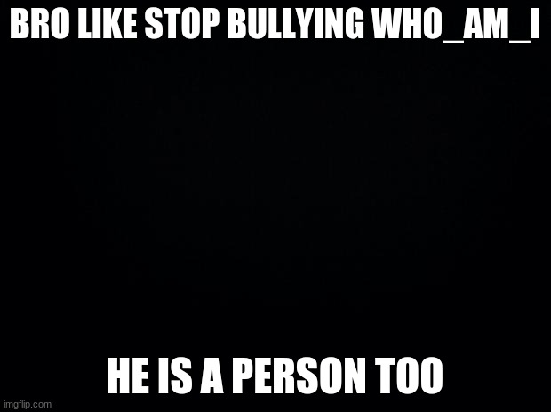 Stop bullying who_am_i | BRO LIKE STOP BULLYING WHO_AM_I; HE IS A PERSON TOO | image tagged in black background | made w/ Imgflip meme maker