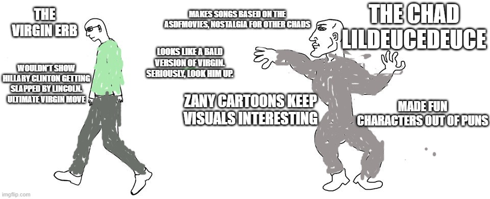 Virgin vs Chad | THE VIRGIN ERB; MAKES SONGS BASED ON THE ASDFMOVIES, NOSTALGIA FOR OTHER CHADS; THE CHAD LILDEUCEDEUCE; LOOKS LIKE A BALD VERSION OF VIRGIN. SERIOUSLY, LOOK HIM UP. WOULDN'T SHOW HILLARY CLINTON GETTING SLAPPED BY LINCOLN. ULTIMATE VIRGIN MOVE; ZANY CARTOONS KEEP VISUALS INTERESTING; MADE FUN CHARACTERS OUT OF PUNS | image tagged in virgin vs chad | made w/ Imgflip meme maker