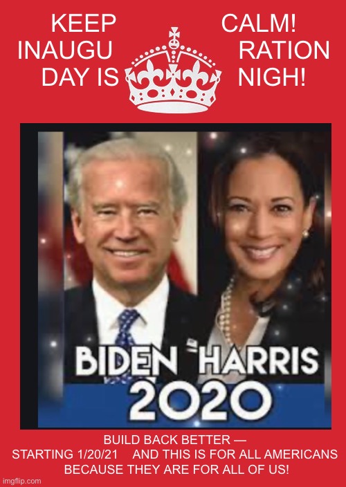 We ARE all in this together | KEEP               CALM!
INAUGU                  RATION
DAY IS                 NIGH! BUILD BACK BETTER — 


STARTING 1/20/21    AND THIS IS FOR ALL AMERICANS 

BECAUSE THEY ARE FOR ALL OF US! | image tagged in joe biden,kamala harris,democracy,the constitution | made w/ Imgflip meme maker