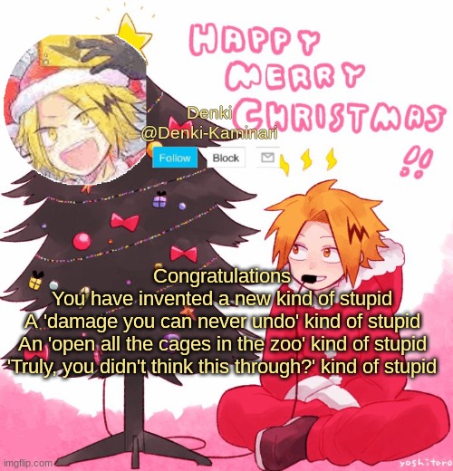 Denki Christmas | Congratulations
You have invented a new kind of stupid
A 'damage you can never undo' kind of stupid
An 'open all the cages in the zoo' kind of stupid
'Truly, you didn't think this through?' kind of stupid | image tagged in denki christmas | made w/ Imgflip meme maker