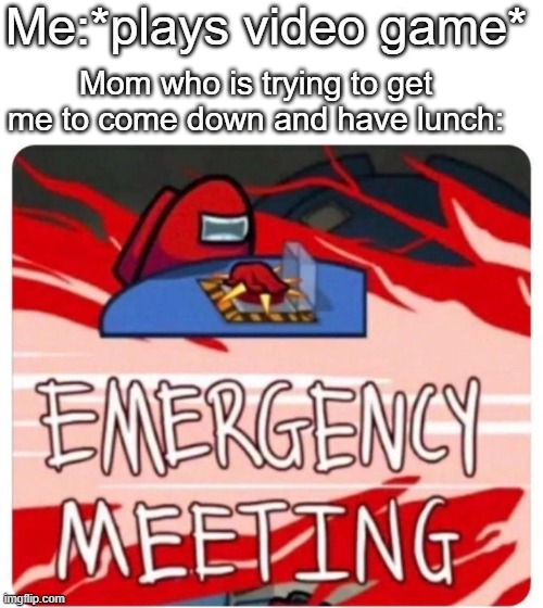 Emergency Meeting Among Us | Me:*plays video game*; Mom who is trying to get me to come down and have lunch: | image tagged in emergency meeting among us | made w/ Imgflip meme maker