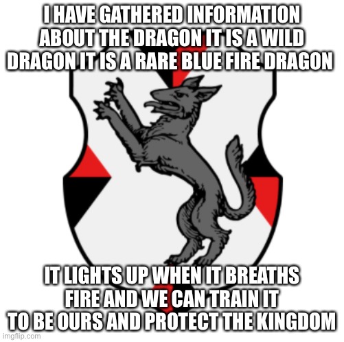 I gathered information about the dragon | I HAVE GATHERED INFORMATION ABOUT THE DRAGON IT IS A WILD DRAGON IT IS A RARE BLUE FIRE DRAGON; IT LIGHTS UP WHEN IT BREATHS FIRE AND WE CAN TRAIN IT TO BE OURS AND PROTECT THE KINGDOM | image tagged in cronnian crest | made w/ Imgflip meme maker