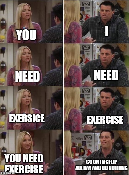 Phoebe teaching Joey in Friends | I; YOU; NEED; NEED; EXERSICE; EXERCISE; YOU NEED EXERCISE; GO ON IMGFLIP ALL DAY AND DO NOTHING | image tagged in phoebe teaching joey in friends,i'm 15 so don't try it,who reads these | made w/ Imgflip meme maker