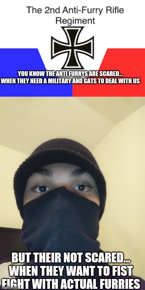 Calling all furry homies again | YOU KNOW THE ANTI FURRYS ARE SCARED... WHEN THEY NEED A MILITARY AND GATS TO DEAL WITH US; BUT THEIR NOT SCARED... WHEN THEY WANT TO FIST FIGHT WITH ACTUAL FURRIES | image tagged in anti furry | made w/ Imgflip meme maker