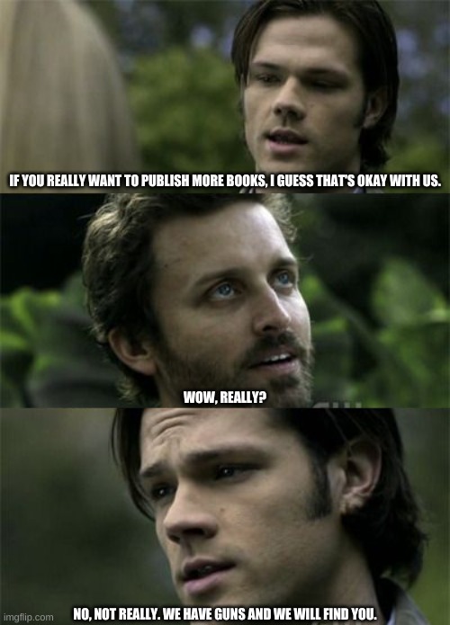 We Have Guns And We Will Find You | IF YOU REALLY WANT TO PUBLISH MORE BOOKS, I GUESS THAT'S OKAY WITH US. WOW, REALLY? NO, NOT REALLY. WE HAVE GUNS AND WE WILL FIND YOU. | image tagged in sam winchester,chuck | made w/ Imgflip meme maker