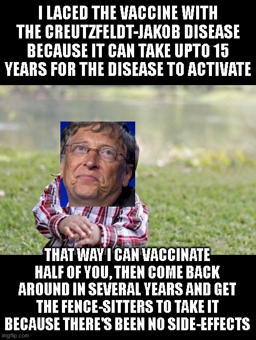 People tend to forget that not all diseases have immediate effects --some lay dormant for decades before effecting you | I LACED THE VACCINE WITH THE CREUTZFELDT-JAKOB DISEASE BECAUSE IT CAN TAKE UPTO 15 YEARS FOR THE DISEASE TO ACTIVATE; THAT WAY I CAN VACCINATE HALF OF YOU, THEN COME BACK AROUND IN SEVERAL YEARS AND GET THE FENCE-SITTERS TO TAKE IT BECAUSE THERE'S BEEN NO SIDE-EFFECTS | image tagged in memes,evil toddler | made w/ Imgflip meme maker